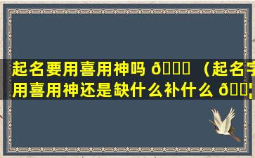 起名要用喜用神吗 🐅 （起名字用喜用神还是缺什么补什么 🐦 ）